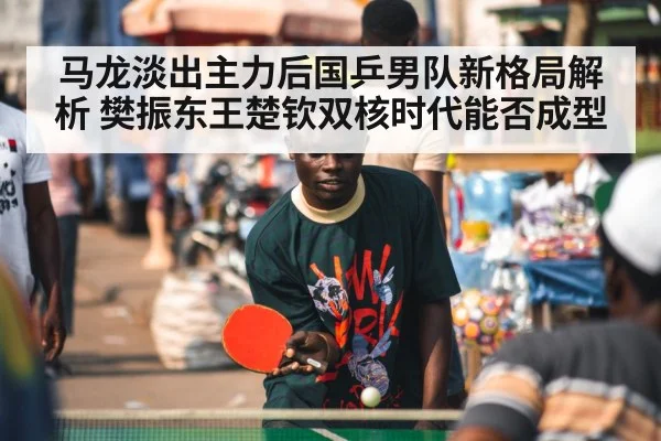 马龙淡出主力后国乒男队新格局解析 樊振东王楚钦双核时代能否成型